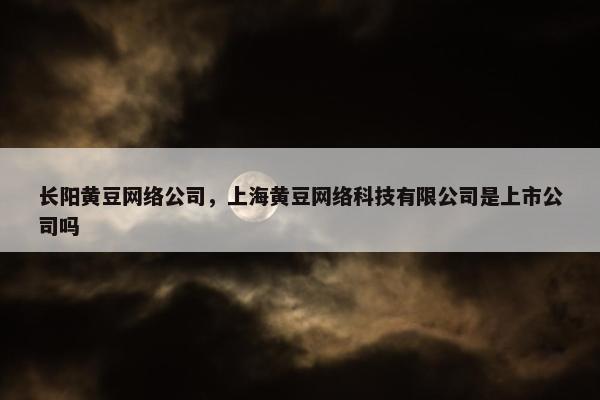 长阳黄豆网络公司，上海黄豆网络科技有限公司是上市公司吗
