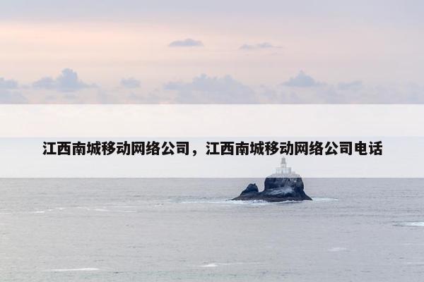 江西南城移动网络公司，江西南城移动网络公司电话