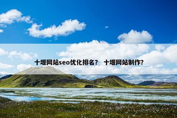 十堰网站seo优化排名？ 十堰网站制作？