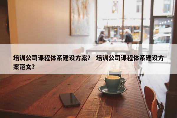 培训公司课程体系建设方案？ 培训公司课程体系建设方案范文？