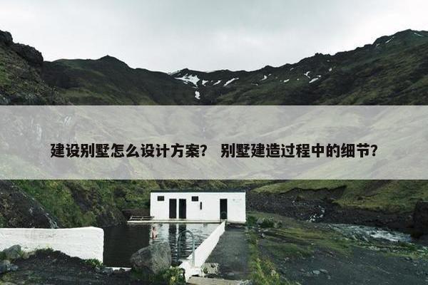 建设别墅怎么设计方案？ 别墅建造过程中的细节？
