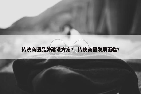 传统商圈品牌建设方案？ 传统商圈发展面临？
