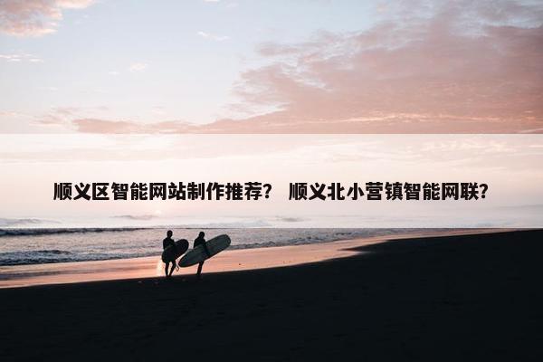 顺义区智能网站制作推荐？ 顺义北小营镇智能网联？
