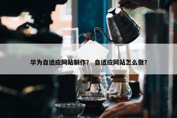 华为自适应网站制作？ 自适应网站怎么做？