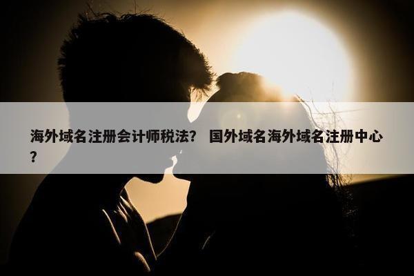 海外域名注册会计师税法？ 国外域名海外域名注册中心？