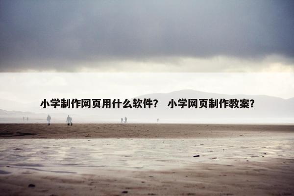 小学制作网页用什么软件？ 小学网页制作教案？