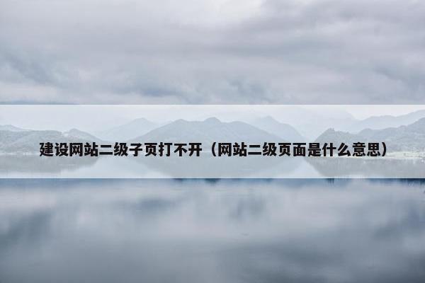 建设网站二级子页打不开（网站二级页面是什么意思）