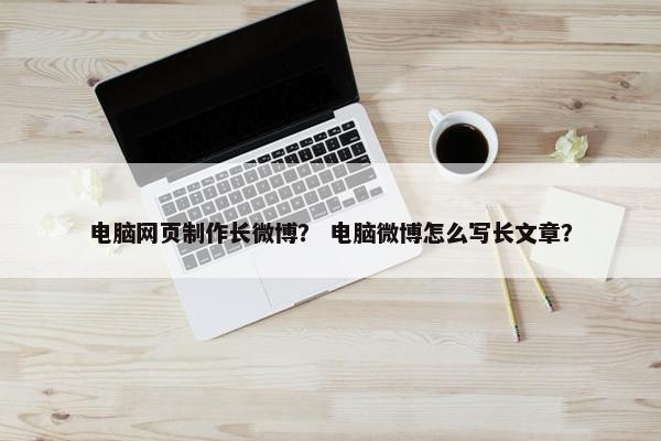 电脑网页制作长微博？ 电脑微博怎么写长文章？