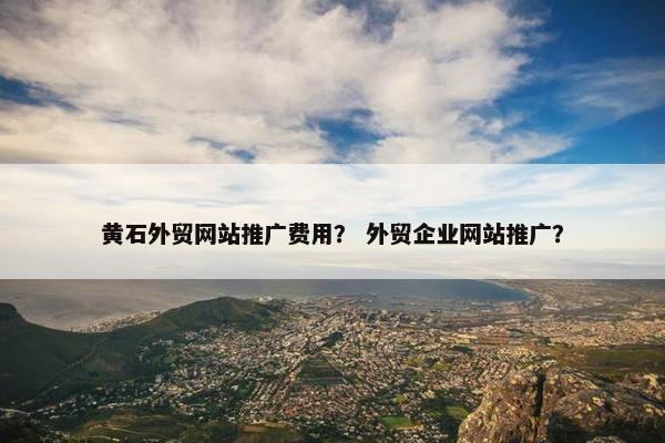 黄石外贸网站推广费用？ 外贸企业网站推广？