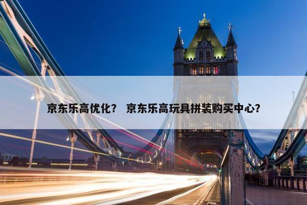京东乐高优化？ 京东乐高玩具拼装购买中心？