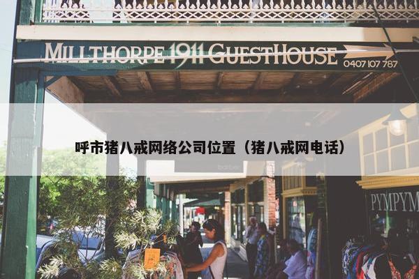 呼市猪八戒网络公司位置（猪八戒网电话）