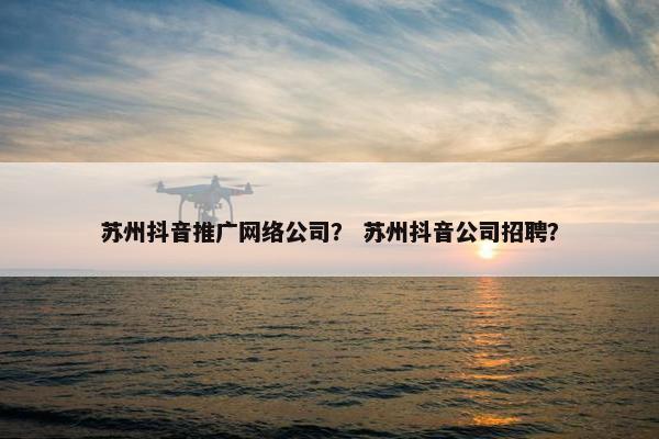 苏州抖音推广网络公司？ 苏州抖音公司招聘？
