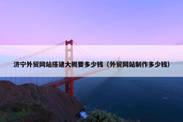 济宁外贸网站搭建大概要多少钱（外贸网站制作多少钱）