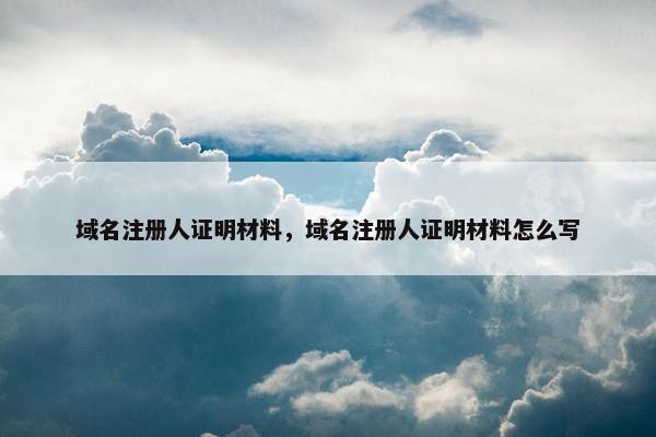 域名注册人证明材料，域名注册人证明材料怎么写
