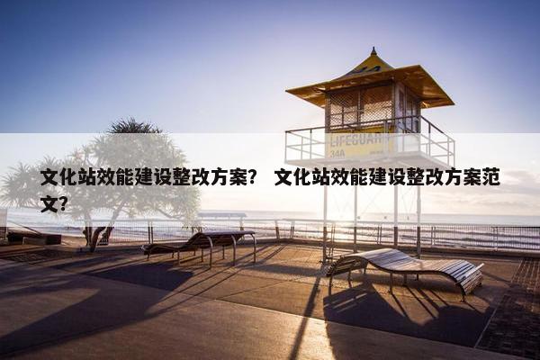 文化站效能建设整改方案？ 文化站效能建设整改方案范文？