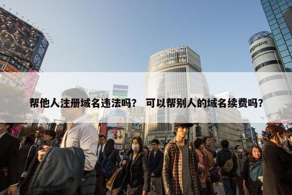 帮他人注册域名违法吗？ 可以帮别人的域名续费吗？