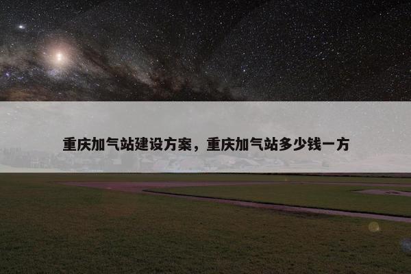 重庆加气站建设方案，重庆加气站多少钱一方