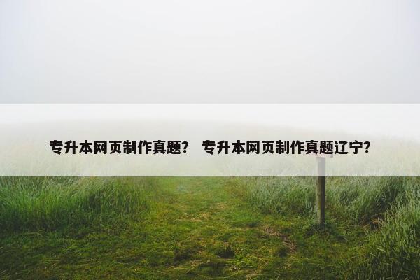 专升本网页制作真题？ 专升本网页制作真题辽宁？