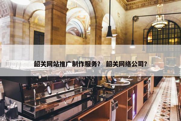 韶关网站推广制作服务？ 韶关网络公司？