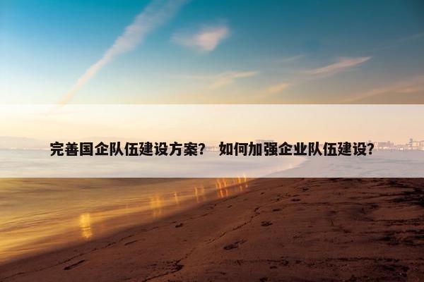 完善国企队伍建设方案？ 如何加强企业队伍建设？