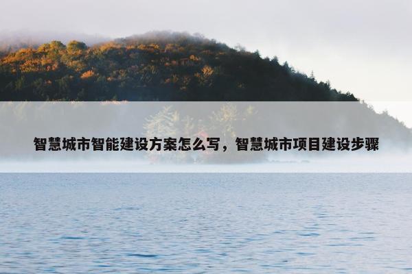 智慧城市智能建设方案怎么写，智慧城市项目建设步骤