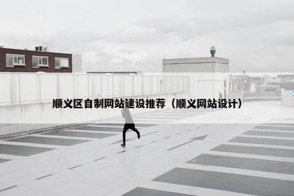 顺义区自制网站建设推荐（顺义网站设计）