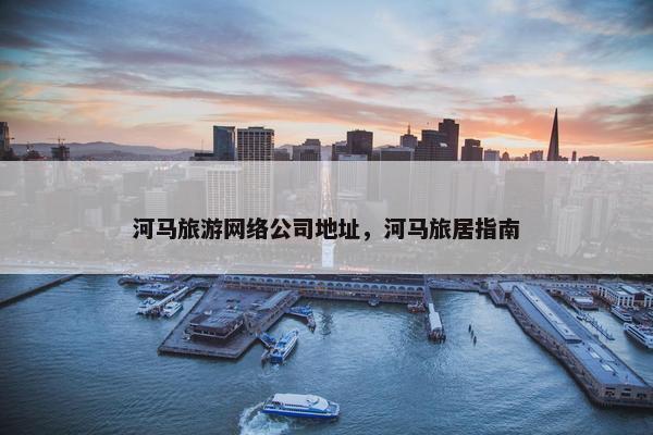 河马旅游网络公司地址，河马旅居指南