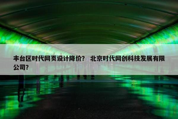 丰台区时代网页设计降价？ 北京时代网创科技发展有限公司？