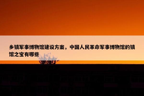 乡镇军事博物馆建设方案，中国人民革命军事博物馆的镇馆之宝有哪些