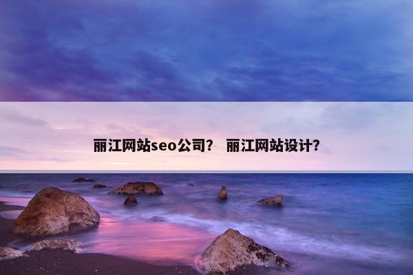 丽江网站seo公司？ 丽江网站设计？