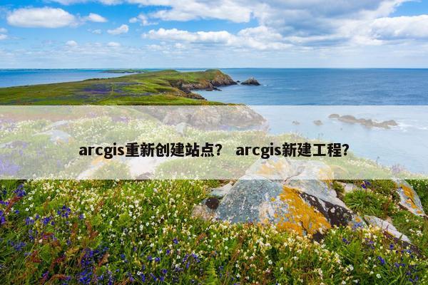 arcgis重新创建站点？ arcgis新建工程？