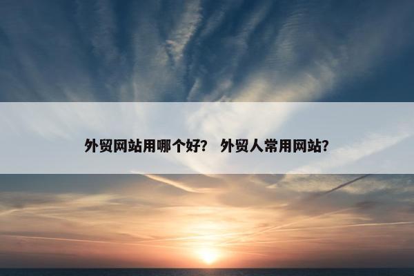 外贸网站用哪个好？ 外贸人常用网站？