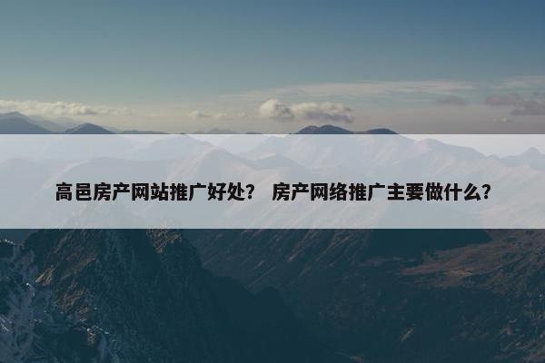 高邑房产网站推广好处？ 房产网络推广主要做什么？