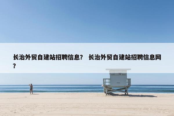 长治外贸自建站招聘信息？ 长治外贸自建站招聘信息网？