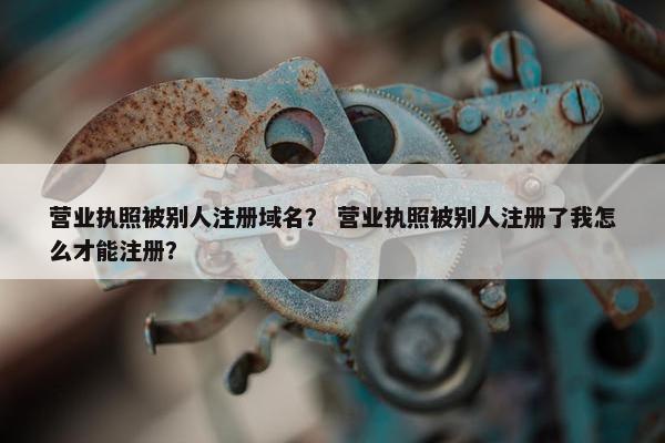 营业执照被别人注册域名？ 营业执照被别人注册了我怎么才能注册？