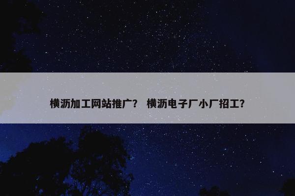 横沥加工网站推广？ 横沥电子厂小厂招工？