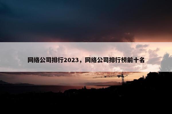 网络公司排行2023，网络公司排行榜前十名