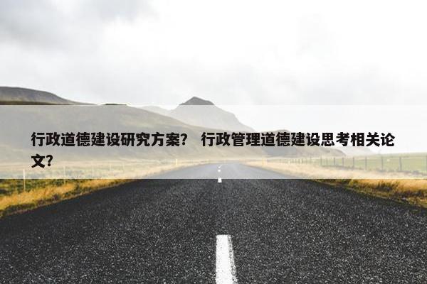 行政道德建设研究方案？ 行政管理道德建设思考相关论文？