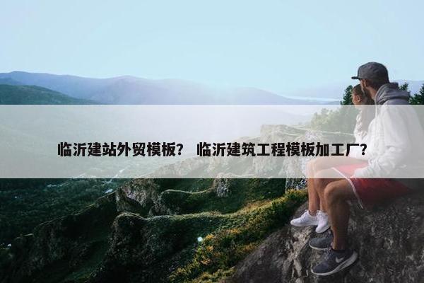 临沂建站外贸模板？ 临沂建筑工程模板加工厂？