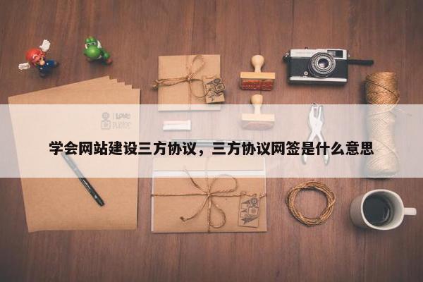 学会网站建设三方协议，三方协议网签是什么意思