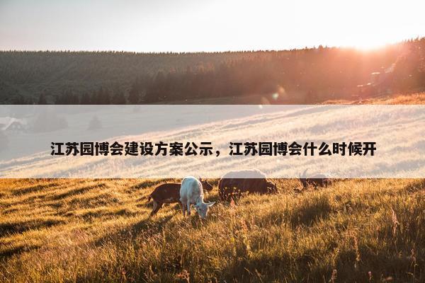 江苏园博会建设方案公示，江苏园博会什么时候开