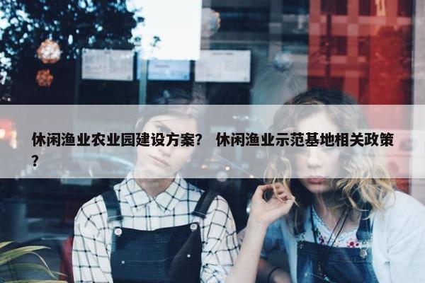 休闲渔业农业园建设方案？ 休闲渔业示范基地相关政策？