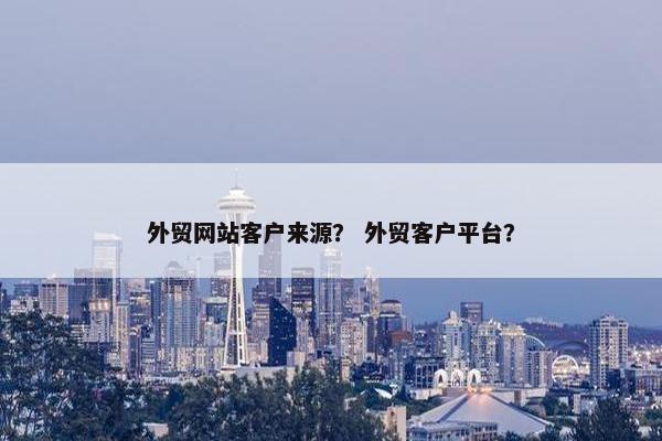 外贸网站客户来源？ 外贸客户平台？