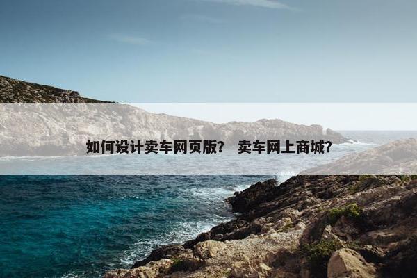 如何设计卖车网页版？ 卖车网上商城？