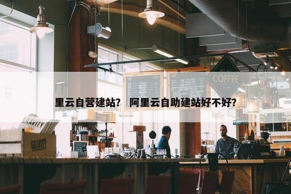 里云自营建站？ 阿里云自助建站好不好？