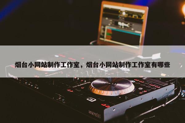 烟台小网站制作工作室，烟台小网站制作工作室有哪些