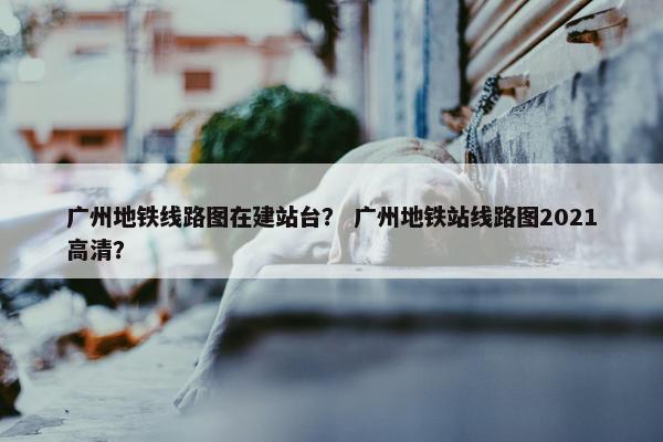 广州地铁线路图在建站台？ 广州地铁站线路图2021高清？