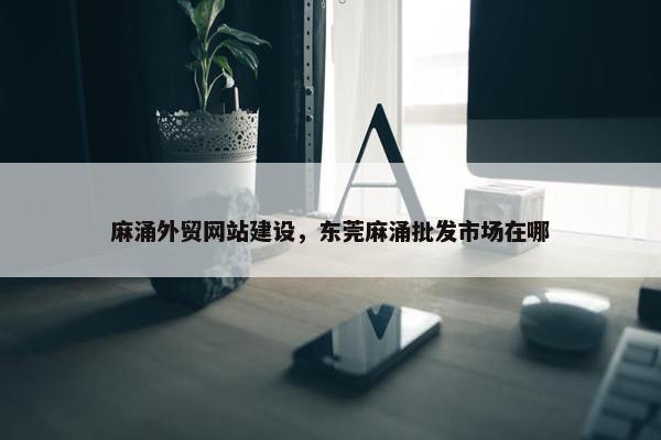 麻涌外贸网站建设，东莞麻涌批发市场在哪
