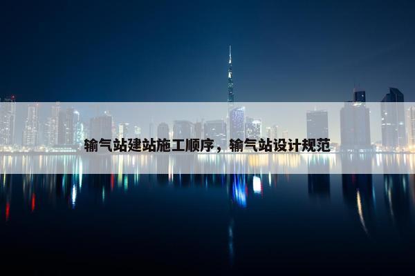 输气站建站施工顺序，输气站设计规范