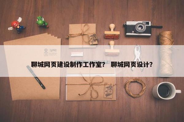 聊城网页建设制作工作室？ 聊城网页设计？